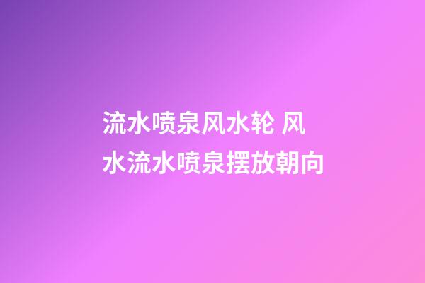 流水喷泉风水轮 风水流水喷泉摆放朝向